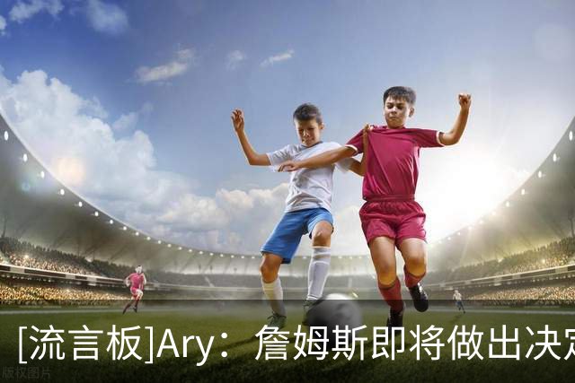 [流言板]Ary：詹姆斯即将做出决定，预计在本周晚些时候或者下周